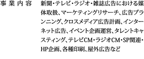 新聞・テレビ・ラジオ・雑誌広告における媒体取扱、マーケティングリサーチ、広告プランニング、クロスメディア広告計画、インターネット広告、イベント企画運営、タレントキャスティング、テレビCM・ラジオCM・SP関連・HP企画、各種印刷、屋外広告など