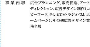 広告プランニング、販売促進、アートディレクション、広告デザイン制作（コピーワーク、テレビCM・ラジオCM、ホームページ）、その他広告デザイン業務全般