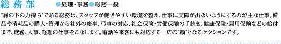 総務部●経理・事務●総務一般：”縁の下の力持ち”である総務は、スタッフが働きやすい環境を整え、仕事に支障が出ないようにするのが主な仕事。備品や消耗品の購入・管理から社外の慶事、弔事の対応、社会保険・労働保険の手続き、健康保険・雇用保険などの給付まで、庶務、人事、経理の仕事をこなします。電話や来客にも対応する一広の“顔”となるセクションです。