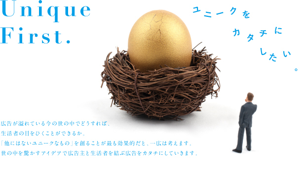 Unique First.  広告が溢れている今の世の中でどうすれば、生活者の目をひくことができるか。「他にはないユニークなもの」を創ることが最も効果的だと、一広は考えます。世の中を驚かすアイデアで広告主と生活者を結ぶ広告をカタチにしていきます。