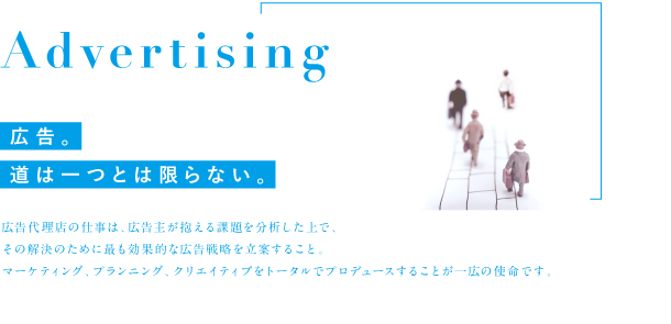 Advertising 広告。道は一つとは限らない。広告代理店の仕事は、広告主が抱える課題を分析した上で、その解決のために最も効果的な広告戦略を立案すること。マーケティング、プランニング、クリエイティブをトータルでプロデュースすることが一広の使命です。