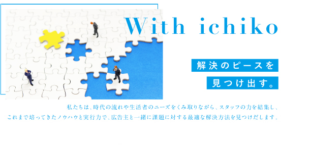 With ichiko 解決のピースを見つけ出す。私たちは、時代の流れや生活者のニーズをくみ取りながら、スタッフの力を結集し、<br />
これまで培ってきたノウハウと実行力で、広告主と一緒に課題に対する最適な解決方法を見つけだします。