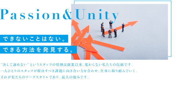 Passion&Unity できないことはない。できる方法を発見する。「決して諦めない」というスタッフの情熱は創業以来、変わらない私たちの伝統です。 一人ひとりのスタッフが解決すべき課題に向き合い力を合わせ、仕事に取り組んでいく。 それが私たちのワークスタイルであり、最大の強みです。<br />
