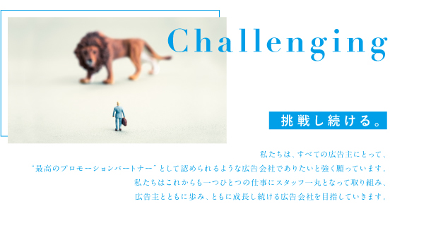 Challenging 挑戦し続ける。私たちは、すべての広告主にとって、「最高のプロモーションパートナー」として認められるような広告会社でありたいと強く願っています。 私たちはこれからも一つひとつの仕事にスタッフー丸となって取り組み、 広告主とともに歩み、ともに成長し続ける広告会社を目指していきます。