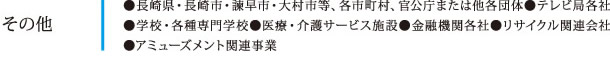 その他：●長崎県・長崎市・諫早市・大村市等、各市町村、官公庁または他各団体●テレビ局各社●学校・各種専門学校●医療・介護サービス施設●金融機関各社●リサイクル関連会社●アミューズメント関連事業<br />
