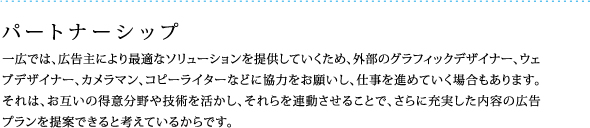 パートナーシップ：一広では、広告主により最適なソリューションを提供していくため、外部のグラフィックデザイナー、ウェブデザイナー、カメラマン、コピーライターなどに協力をお願いし、仕事を進めていく場合もあります。それは、お互いの得意分野や技術を活かし、それらを連動させることで、さらに充実した内容の広告プランを提案できると考えているからです。